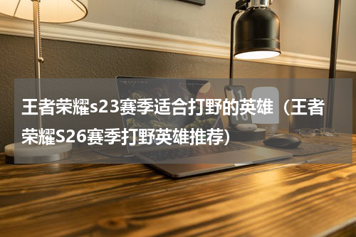 王者荣耀s23赛季适合打野的英雄（王者荣耀S26赛季打野英雄推荐）