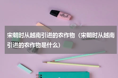宋朝时从越南引进的农作物（宋朝时从越南引进的农作物是什么）
