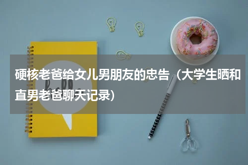 硬核老爸给女儿男朋友的忠告（大学生晒和直男老爸聊天记录）