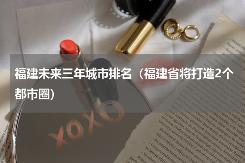 福建未来三年城市排名（福建省将打造2个都市圈）