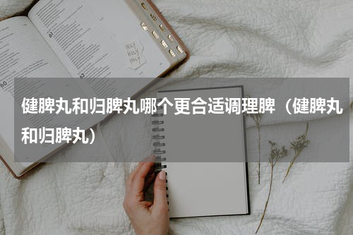 健脾丸和归脾丸哪个更合适调理脾（健脾丸和归脾丸）