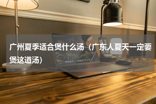 广州夏季适合煲什么汤（广东人夏天一定要煲这道汤）