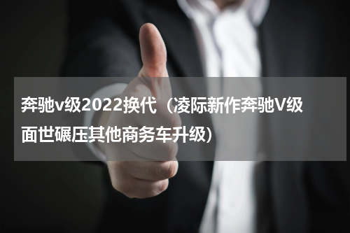 奔驰v级2022换代（凌际新作奔驰V级面世碾压其他商务车升级）