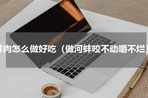 蚌肉怎么做好吃（做河蚌咬不动嚼不烂）