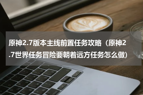 原神2.7版本主线前置任务攻略（原神2.7世界任务冒险要朝着远方任务怎么做）