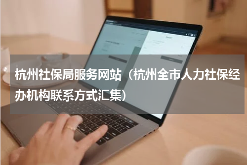 杭州社保局服务网站（杭州全市人力社保经办机构联系方式汇集）