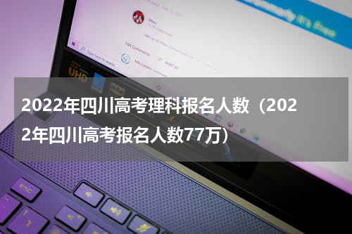 2022年四川高考理科报名人数（2022年四川高考报名人数77万）