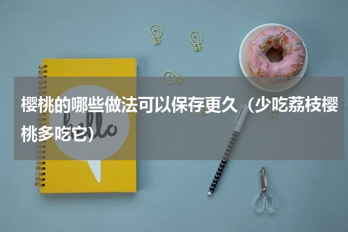 樱桃的哪些做法可以保存更久（少吃荔枝樱桃多吃它）