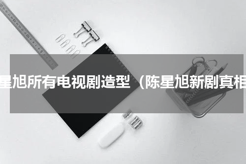陈星旭所有电视剧造型（陈星旭新剧真相）
