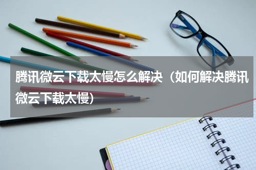 腾讯微云下载太慢怎么解决（如何解决腾讯微云下载太慢）