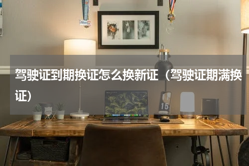 驾驶证到期换证怎么换新证（驾驶证期满换证）