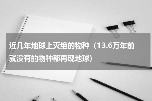 近几年地球上灭绝的物种（13.6万年前就没有的物种都再现地球）