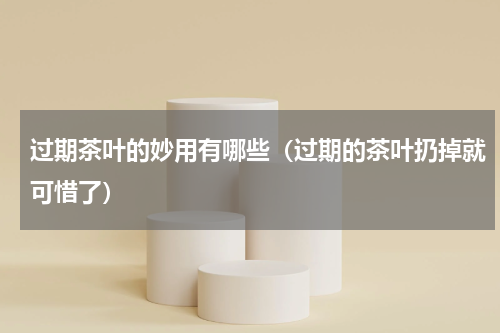 过期茶叶的妙用有哪些（过期的茶叶扔掉就可惜了）