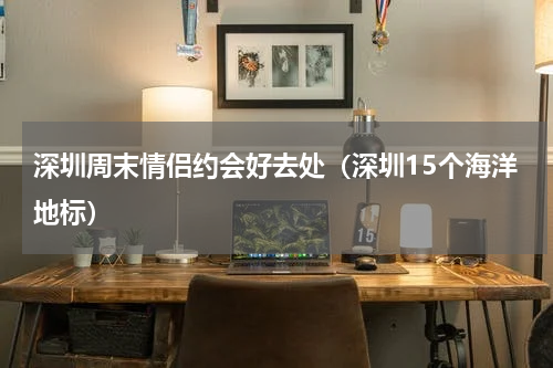 深圳周末情侣约会好去处（深圳15个海洋地标）