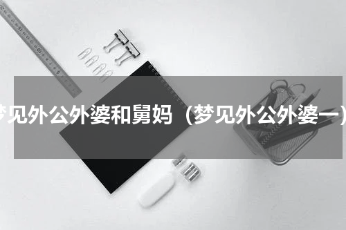 梦见外公外婆和舅妈（梦见外公外婆一）