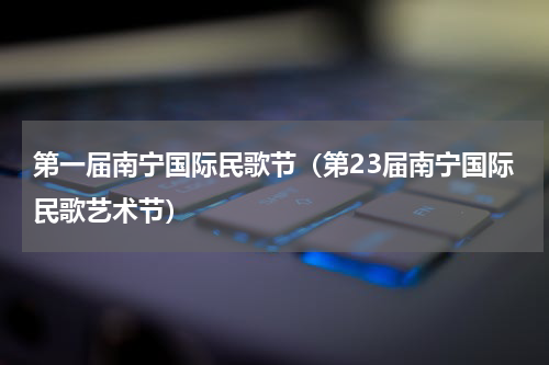 第一届南宁国际民歌节（第23届南宁国际民歌艺术节）