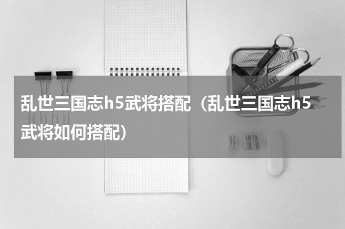 乱世三国志h5武将搭配（乱世三国志h5武将如何搭配）