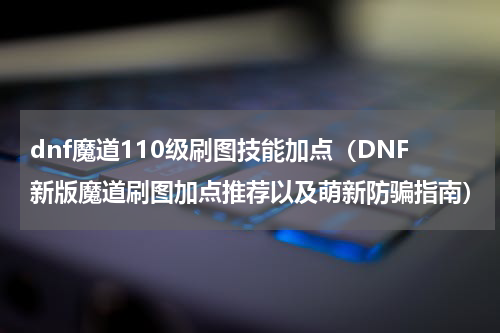 dnf魔道110级刷图技能加点（DNF新版魔道刷图加点推荐以及萌新防骗指南）