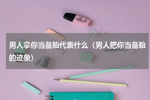 男人拿你当备胎代表什么（男人把你当备胎的迹象）