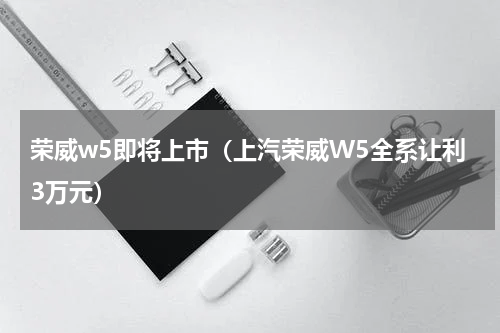 荣威w5即将上市（上汽荣威W5全系让利3万元）