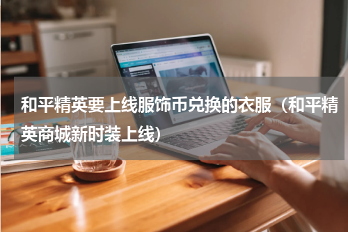 和平精英要上线服饰币兑换的衣服（和平精英商城新时装上线）