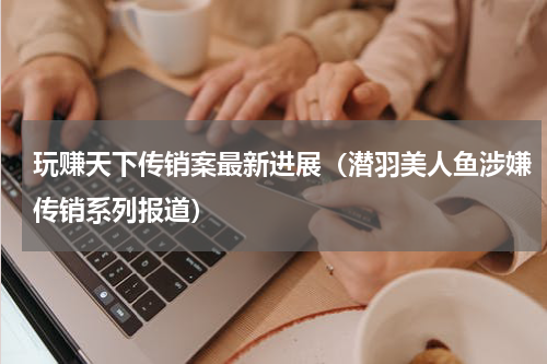 玩赚天下传销案最新进展（潜羽美人鱼涉嫌传销系列报道）
