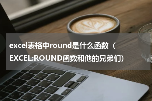 excel表格中round是什么函数（EXCEL:ROUND函数和他的兄弟们）
