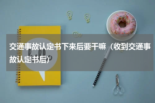 交通事故认定书下来后要干嘛（收到交通事故认定书后）