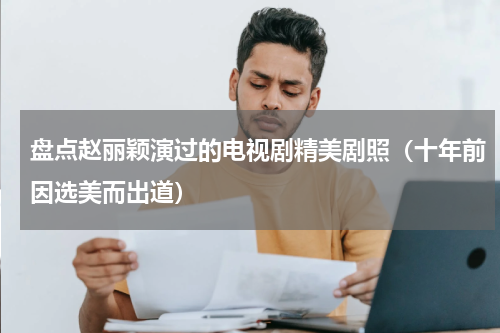 盘点赵丽颖演过的电视剧精美剧照（十年前因选美而出道）