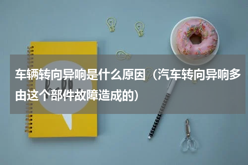 车辆转向异响是什么原因（汽车转向异响多由这个部件故障造成的）