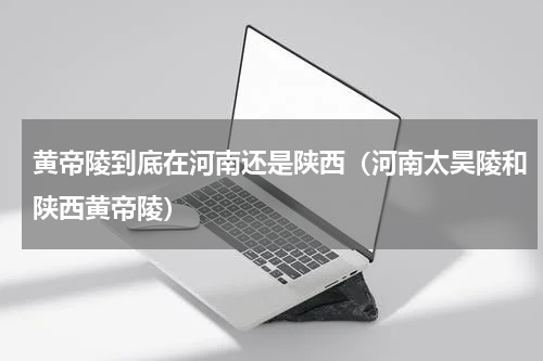 黄帝陵到底在河南还是陕西（河南太昊陵和陕西黄帝陵）