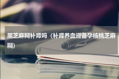黑芝麻糊补肾吗（补肾养血迎备孕核桃芝麻糊）