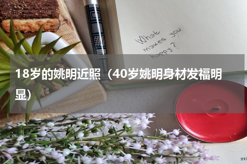 18岁的姚明近照（40岁姚明身材发福明显）