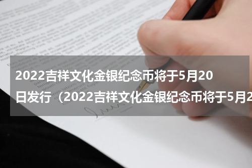 2022吉祥文化金银纪念币将于5月20日发行（2022吉祥文化金银纪念币将于5月20日发行）