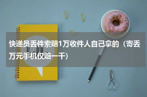 快递员丢件索赔1万收件人自己拿的（寄丢万元手机仅赔一千）