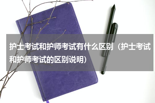 护士考试和护师考试有什么区别（护士考试和护师考试的区别说明）