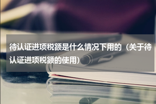 待认证进项税额是什么情况下用的（关于待认证进项税额的使用）