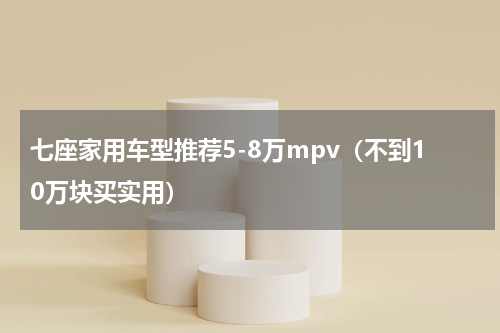 七座家用车型推荐5-8万mpv（不到10万块买实用）