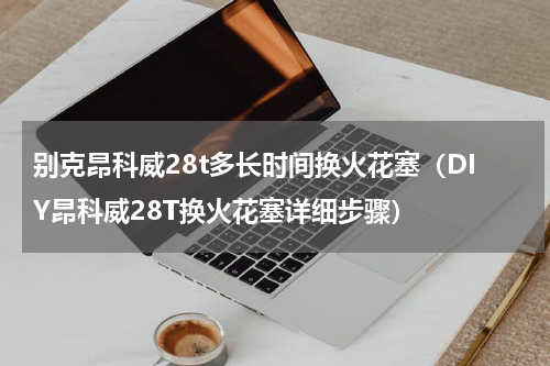 别克昂科威28t多长时间换火花塞（DIY昂科威28T换火花塞详细步骤）