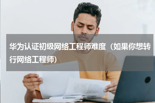 华为认证初级网络工程师难度（如果你想转行网络工程师）