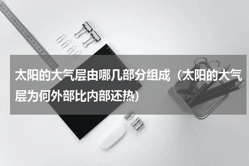 太阳的大气层由哪几部分组成（太阳的大气层为何外部比内部还热）
