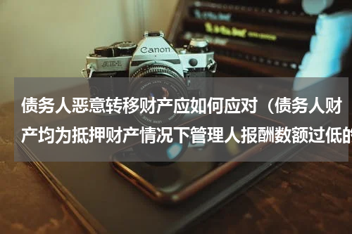 债务人恶意转移财产应如何应对（债务人财产均为抵押财产情况下管理人报酬数额过低的处理）
