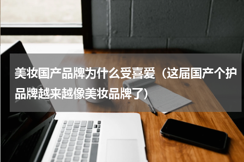 美妆国产品牌为什么受喜爱（这届国产个护品牌越来越像美妆品牌了）