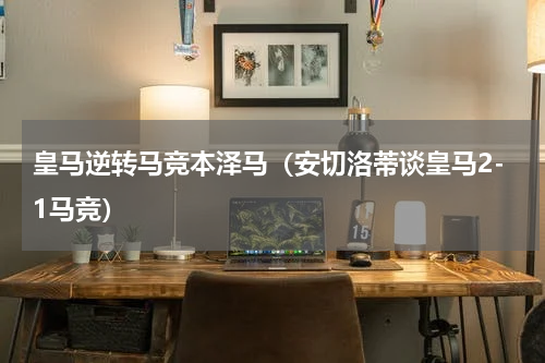皇马逆转马竞本泽马（安切洛蒂谈皇马2-1马竞）