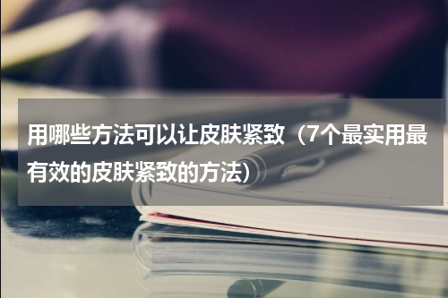 用哪些方法可以让皮肤紧致（7个最实用最有效的皮肤紧致的方法）