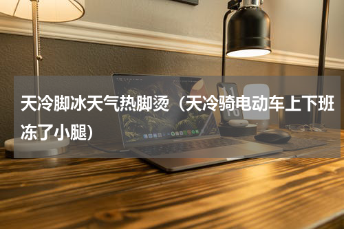 天冷脚冰天气热脚烫（天冷骑电动车上下班冻了小腿）