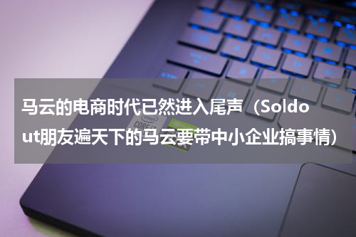 马云的电商时代已然进入尾声（Soldout朋友遍天下的马云要带中小企业搞事情）