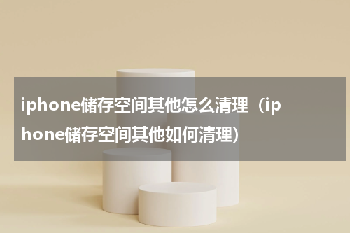 iphone储存空间其他怎么清理（iphone储存空间其他如何清理）