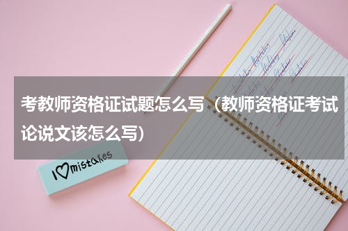 考教师资格证试题怎么写（教师资格证考试论说文该怎么写）