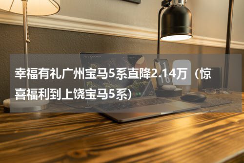 幸福有礼广州宝马5系直降2.14万（惊喜福利到上饶宝马5系）